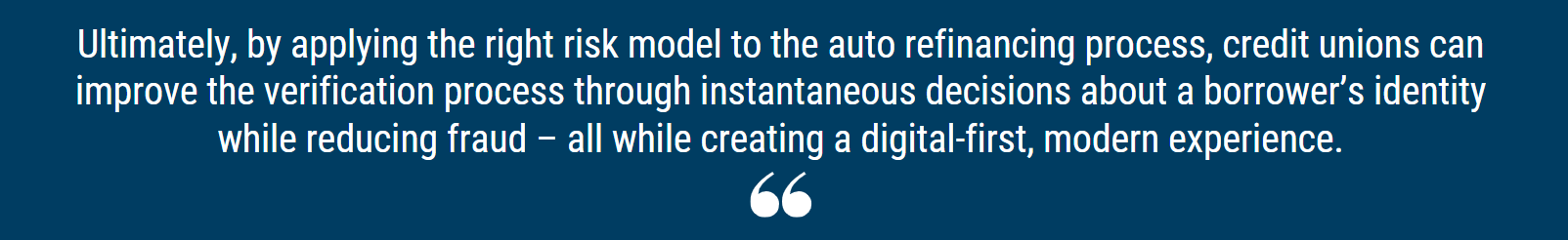 Ultimately, by applying the right risk model to the auto refinancing process, credit unions can improve the verification process through instantaneous decisions about a borrower’s identity while reducing fraud – all while creating a digital-first, modern experience.
